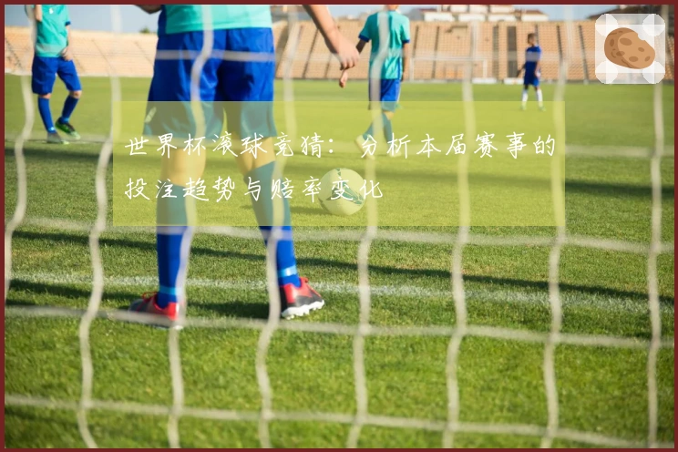 世界杯滚球竞猜：分析本届赛事的投注趋势与赔率变化